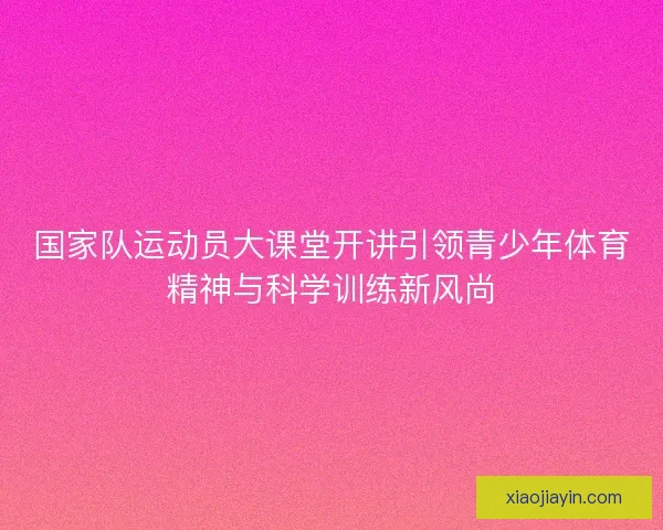国家队运动员大课堂开讲引领青少年体育精神与科学训练新风尚